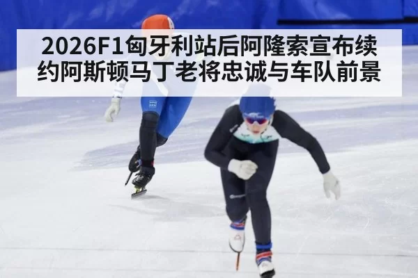 2026F1匈牙利站后阿隆索宣布续约阿斯顿马丁老将忠诚与车队前景