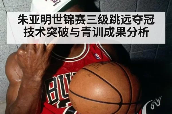 朱亚明世锦赛三级跳远夺冠技术突破与青训成果分析